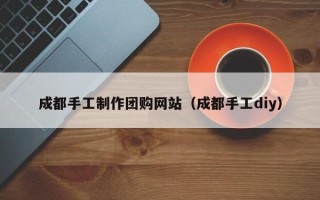 邯郸成都手工制作团购网站（成都手工diy）