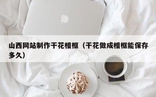 邯郸山西网站制作干花相框（干花做成相框能保存多久）
